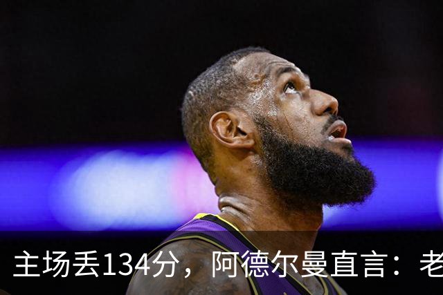 主场丢134分，阿德尔曼直言：老中青三代防守都不够好
