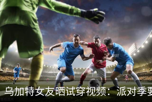 乌加特女友晒试穿视频：派对季要来了
