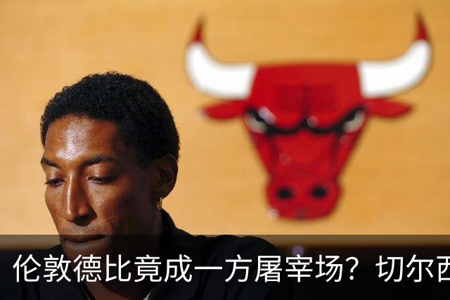伦敦德比竟成一方屠宰场？切尔西有望七擒热刺