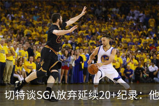 切特谈SGA放弃延续20+纪录：他比我境界高