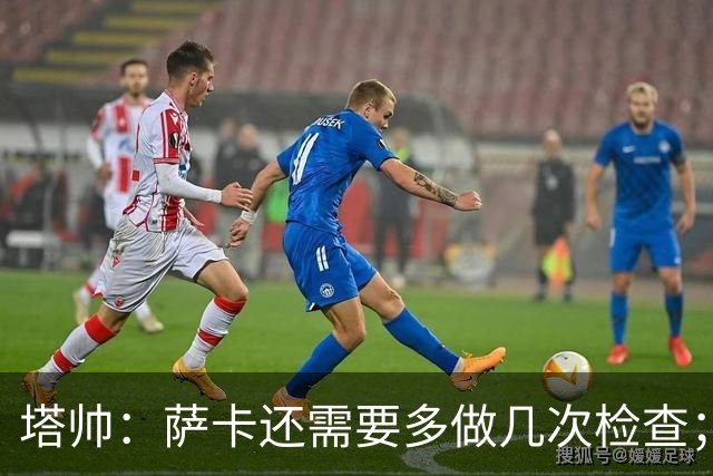 塔帅：萨卡还需要多做几次检查；道曼肯定会获得出场时间