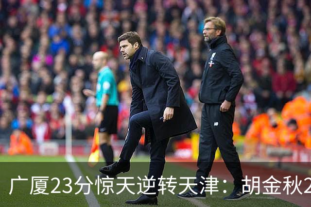 广厦23分惊天逆转天津：胡金秋21+7 威尔斯27+6蒋祺禹23分