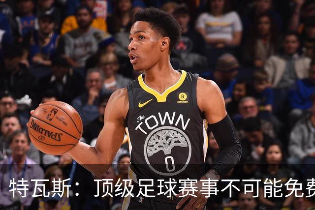 特瓦斯：顶级足球赛事不可能免费向观众开发，球队要付工资
