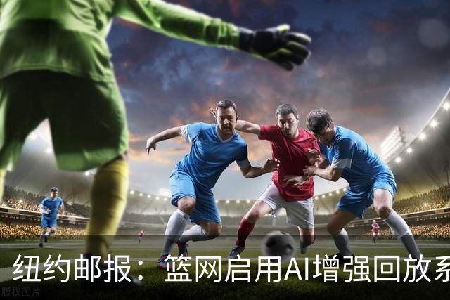 纽约邮报：篮网启用AI增强回放系统，64台摄像机3D还原比赛