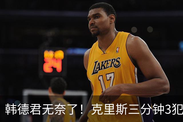 韩德君无奈了！克里斯三分钟3犯&三节仅4分钟犯满 上场刚被罚5万