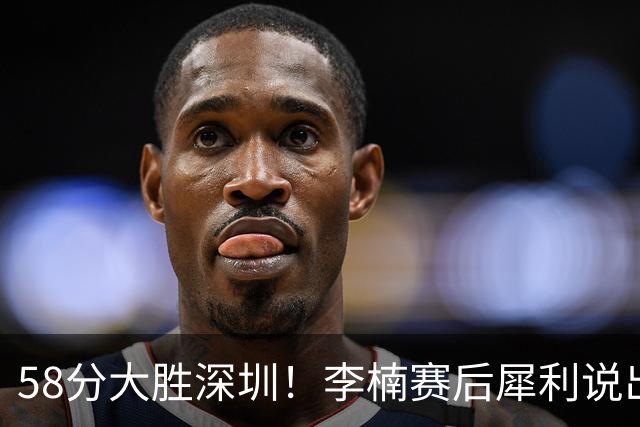 58分大胜深圳！李楠赛后犀利说出原因，顾全的话没说错！